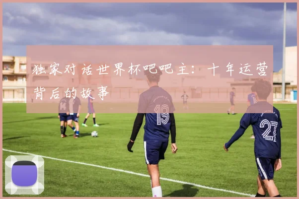 独家对话世界杯吧吧主:十年运营背后的故事
