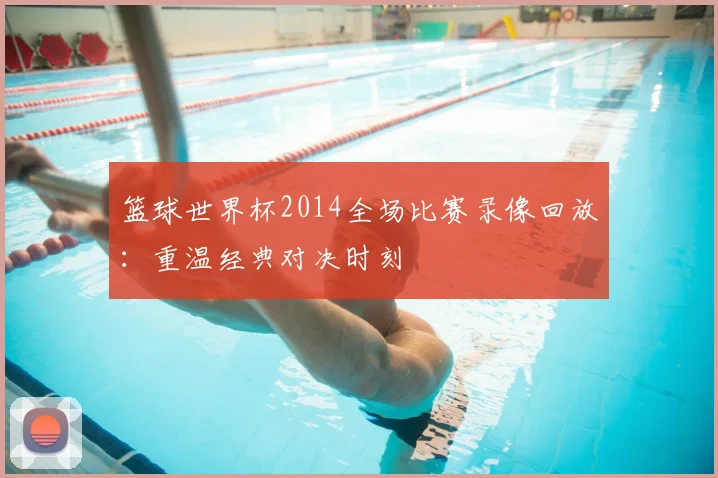 篮球世界杯2014全场比赛录像回放:重温经典对决时刻