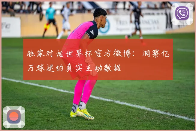 独家对话世界杯官方微博:洞察亿万球迷的真实互动数据