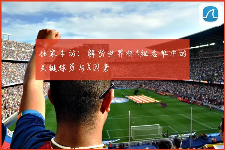 独家专访：解密世界杯A组名单中的关键球员与X因素