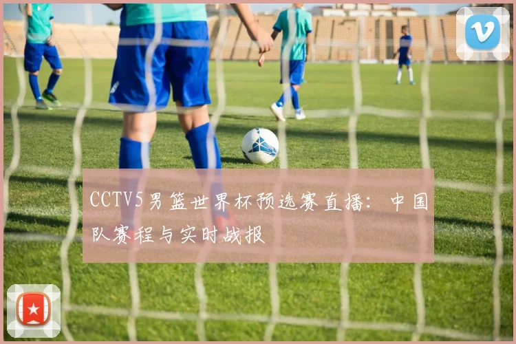 CCTV5男篮世界杯预选赛直播：中国队赛程与实时战报