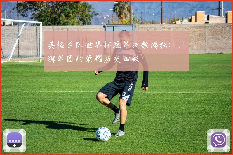 英格兰队世界杯冠军次数揭秘：三狮军团的荣耀历史回顾