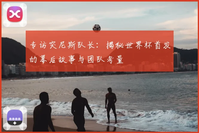 专访突尼斯队长：揭秘世界杯首发的幕后故事与团队考量