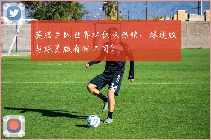 英格兰队世界杯秋衣热销，球迷版与球员版有何不同？