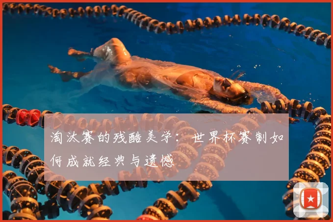 淘汰赛的残酷美学:世界杯赛制如何成就经典与遗憾