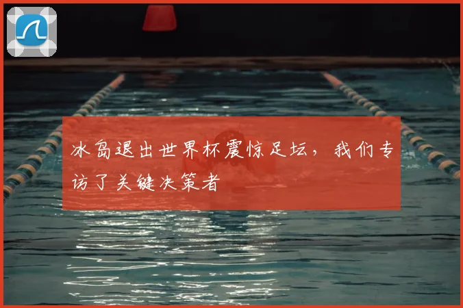 冰岛退出世界杯震惊足坛,我们专访了关键决策者