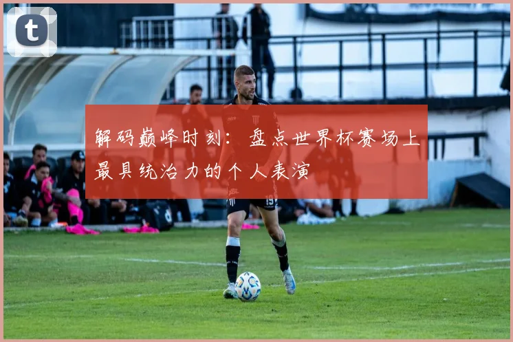 解码巅峰时刻：盘点世界杯赛场上最具统治力的个人表演