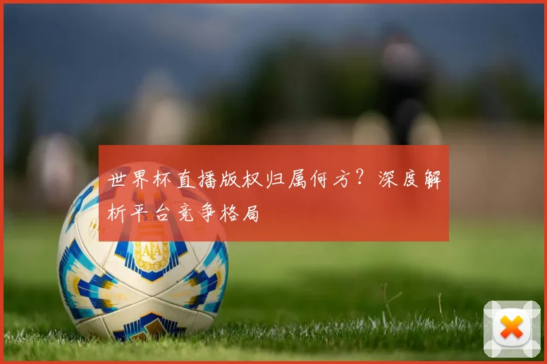 世界杯直播版权归属何方?深度解析平台竞争格局
