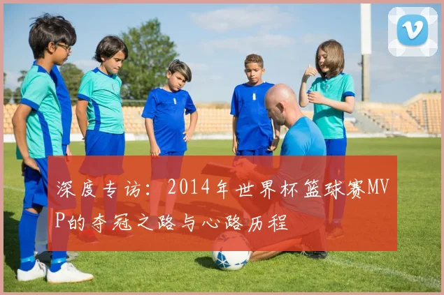 深度专访：2014年世界杯篮球赛MVP的夺冠之路与心路历程