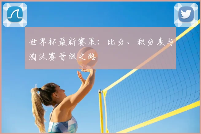 世界杯最新赛果:比分、积分表与淘汰赛晋级之路
