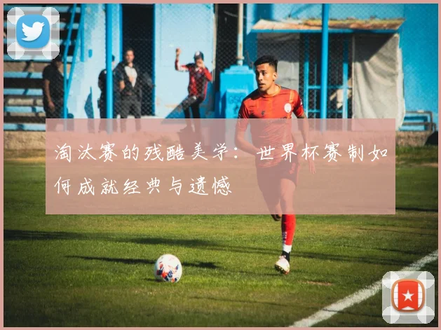 淘汰赛的残酷美学：世界杯赛制如何成就经典与遗憾