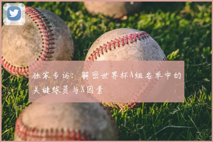 独家专访：解密世界杯A组名单中的关键球员与X因素