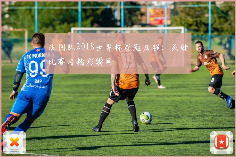 法国队2018世界杯夺冠历程：关键比赛与精彩瞬间