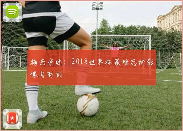 梅西亲述：2018世界杯最难忘的影像与时刻