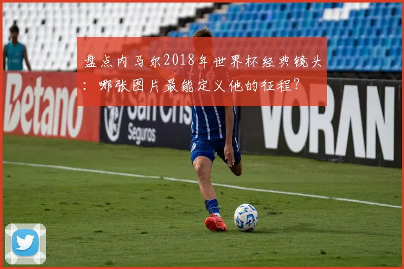 盘点内马尔2018年世界杯经典镜头：哪张图片最能定义他的征程？