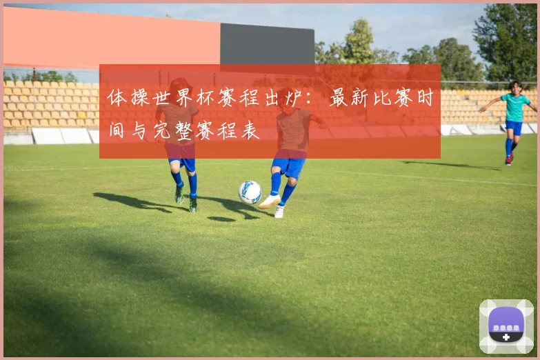 体操世界杯赛程出炉：最新比赛时间与完整赛程表