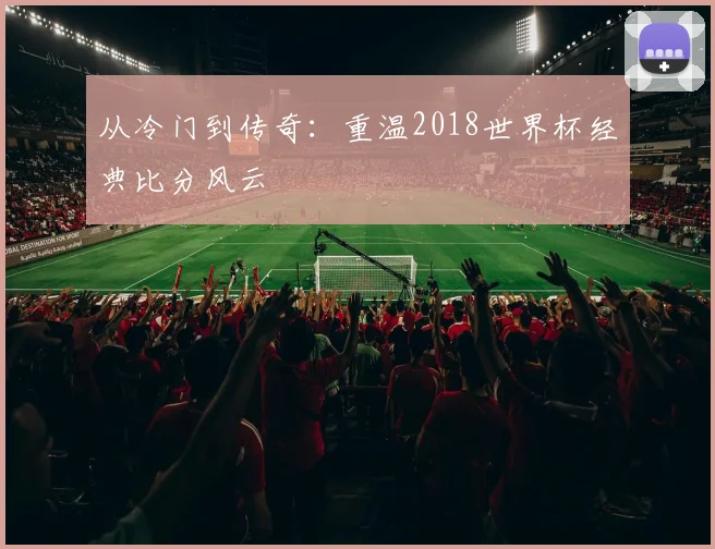从冷门到传奇：重温2018世界杯经典比分风云