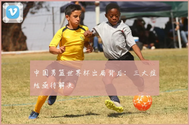 中国男篮世界杯出局背后：三大症结亟待解决
