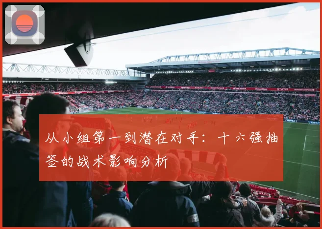 从小组第一到潜在对手：十六强抽签的战术影响分析