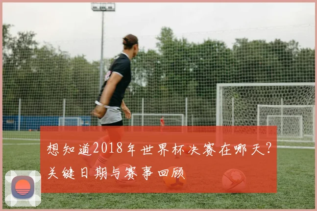 想知道2018年世界杯决赛在哪天？关键日期与赛事回顾
