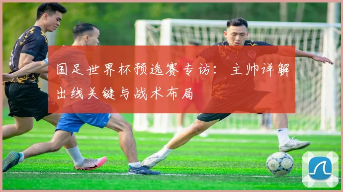 国足世界杯预选赛专访：主帅详解出线关键与战术布局