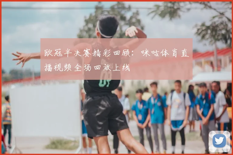 欧冠半决赛精彩回顾：咪咕体育直播视频全场回放上线