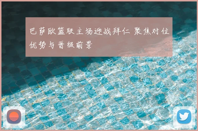 巴萨欧篮联主场迎战拜仁 聚焦对位优势与晋级前景