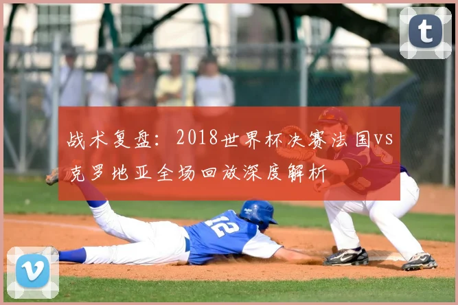 战术复盘：2018世界杯决赛法国vs克罗地亚全场回放深度解析