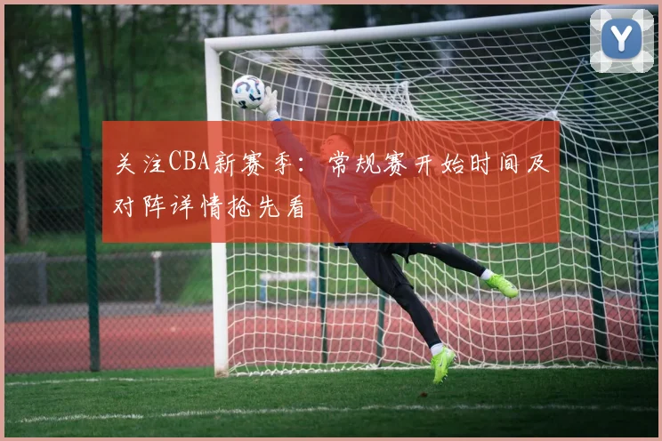 关注CBA新赛季：常规赛开始时间及对阵详情抢先看
