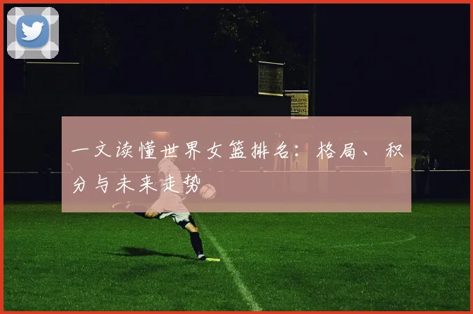 一文读懂世界女篮排名：格局、积分与未来走势