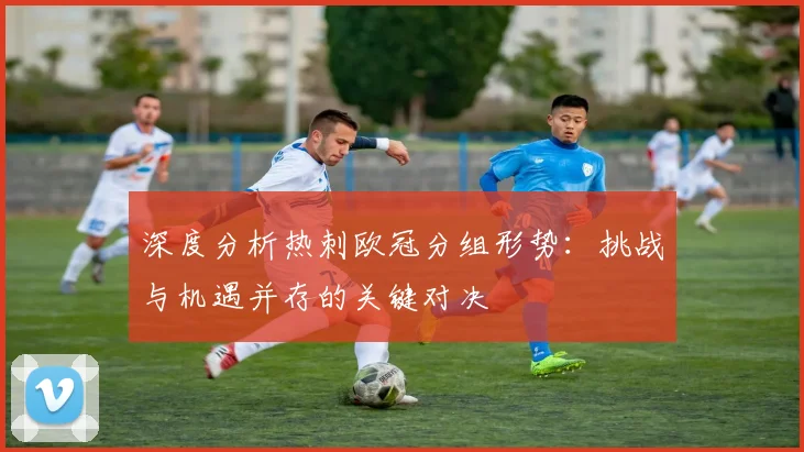 深度分析热刺欧冠分组形势：挑战与机遇并存的关键对决