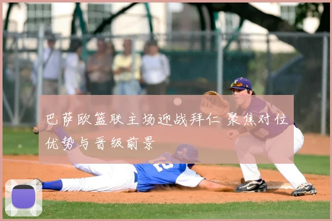 巴萨欧篮联主场迎战拜仁 聚焦对位优势与晋级前景