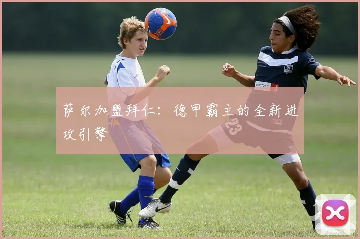 萨尔加盟拜仁：德甲霸主的全新进攻引擎