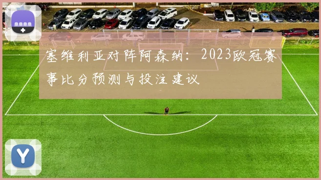 塞维利亚对阵阿森纳：2023欧冠赛事比分预测与投注建议