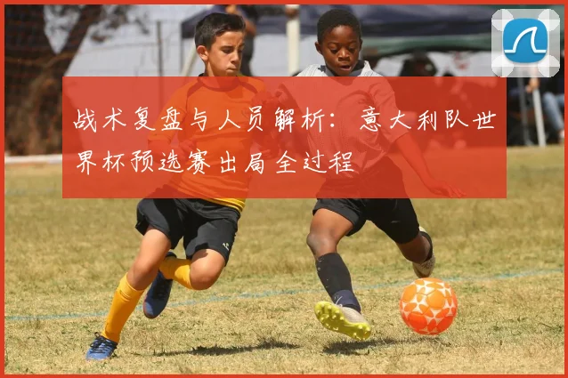 战术复盘与人员解析：意大利队世界杯预选赛出局全过程