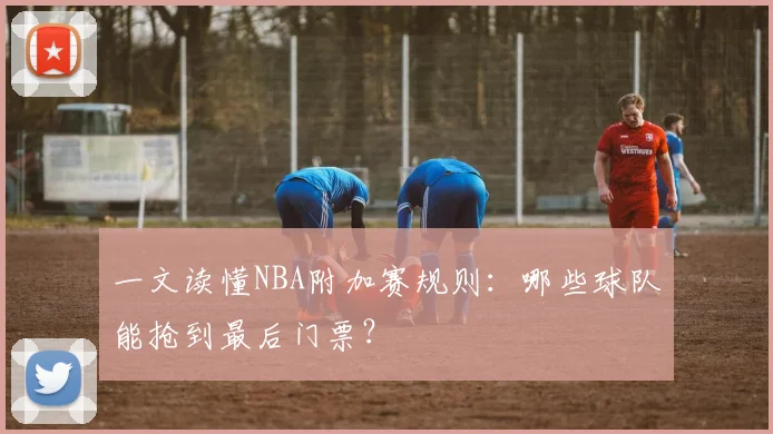 一文读懂NBA附加赛规则：哪些球队能抢到最后门票？