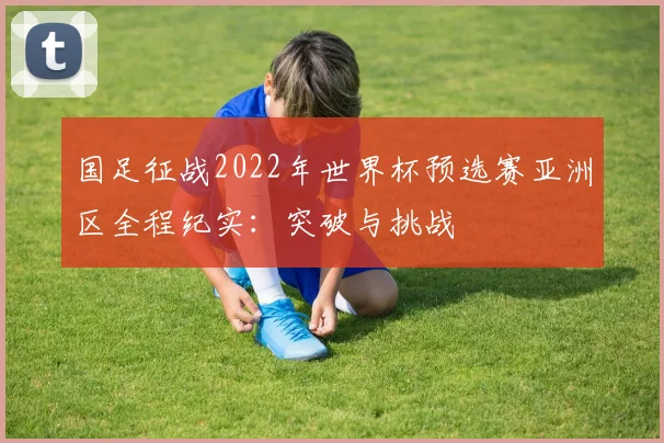 国足征战2022年世界杯预选赛亚洲区全程纪实：突破与挑战