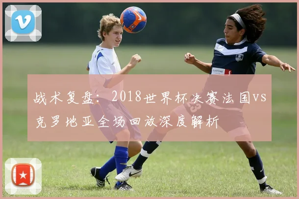 战术复盘：2018世界杯决赛法国vs克罗地亚全场回放深度解析